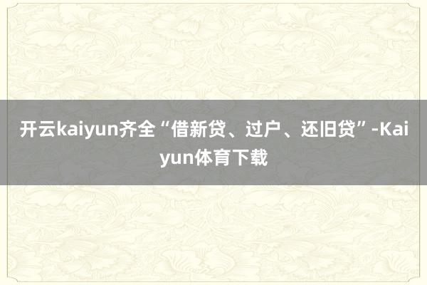 开云kaiyun齐全“借新贷、过户、还旧贷”-Kaiyun体育下载