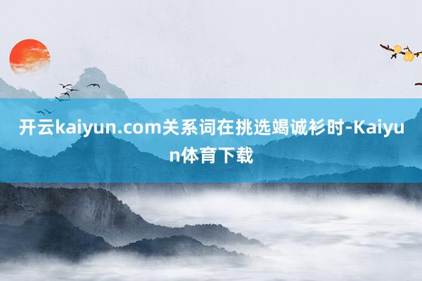 开云kaiyun.com关系词在挑选竭诚衫时-Kaiyun体育下载