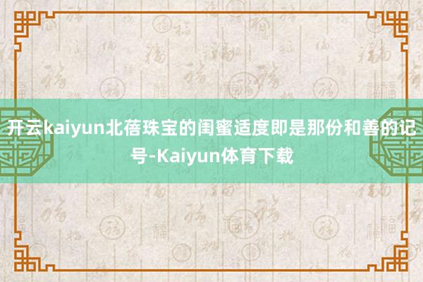 开云kaiyun北蓓珠宝的闺蜜适度即是那份和善的记号-Kaiyun体育下载