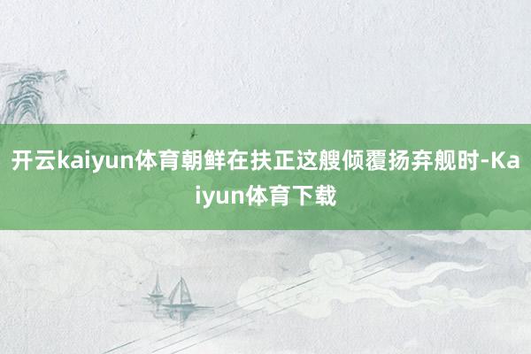 开云kaiyun体育朝鲜在扶正这艘倾覆扬弃舰时-Kaiyun体育下载