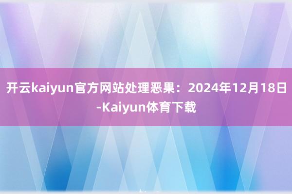 开云kaiyun官方网站处理恶果：2024年12月18日-Kaiyun体育下载