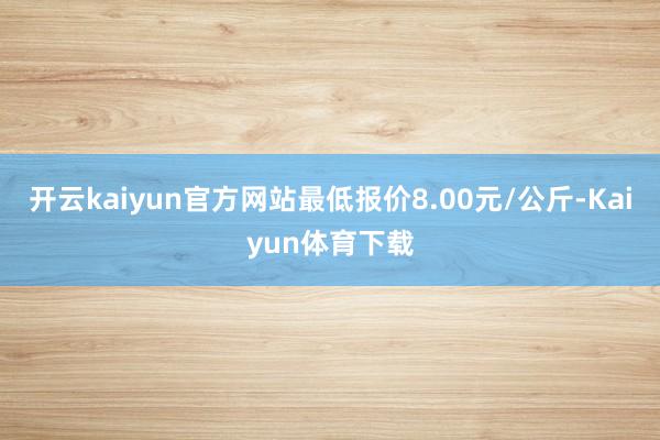 开云kaiyun官方网站最低报价8.00元/公斤-Kaiyun体育下载