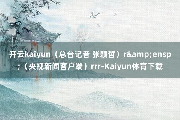 开云kaiyun（总台记者 张颖哲）r&ensp;（央视新闻客户端）rrr-Kaiyun体育下载