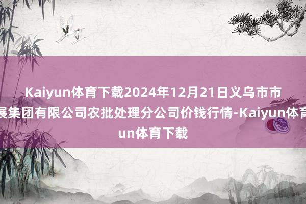 Kaiyun体育下载2024年12月21日义乌市市集发展集团有限公司农批处理分公司价钱行情-Kaiyun体育下载