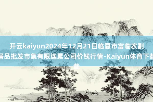 开云kaiyun2024年12月21日临夏市富临农副居品批发市集有限连累公司价钱行情-Kaiyun体育下载