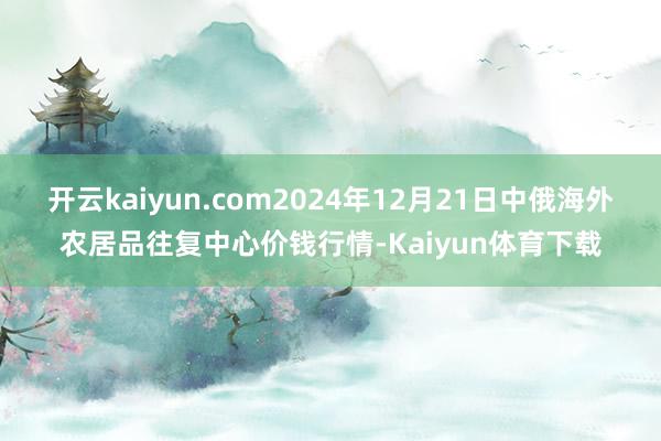 开云kaiyun.com2024年12月21日中俄海外农居品往复中心价钱行情-Kaiyun体育下载