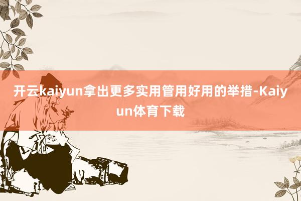 开云kaiyun拿出更多实用管用好用的举措-Kaiyun体育下载
