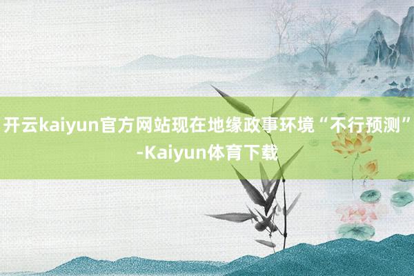 开云kaiyun官方网站现在地缘政事环境“不行预测”-Kaiyun体育下载