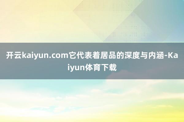 开云kaiyun.com它代表着居品的深度与内涵-Kaiyun体育下载