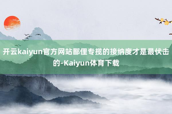 开云kaiyun官方网站鄙俚专揽的接纳度才是最伏击的-Kaiyun体育下载