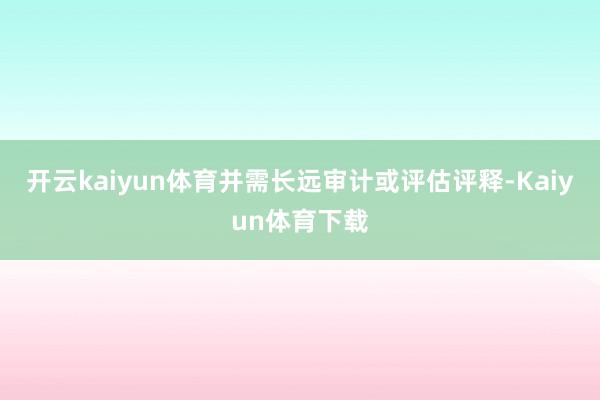 开云kaiyun体育并需长远审计或评估评释-Kaiyun体育下载