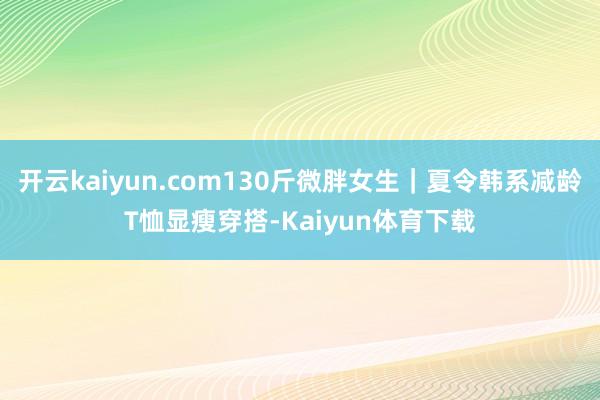 开云kaiyun.com130斤微胖女生｜夏令韩系减龄T恤显瘦穿搭-Kaiyun体育下载