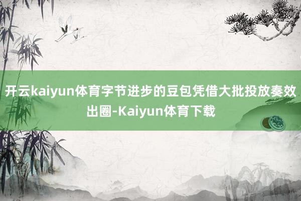 开云kaiyun体育字节进步的豆包凭借大批投放奏效出圈-Kaiyun体育下载