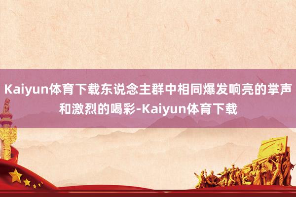 Kaiyun体育下载东说念主群中相同爆发响亮的掌声和激烈的喝彩-Kaiyun体育下载