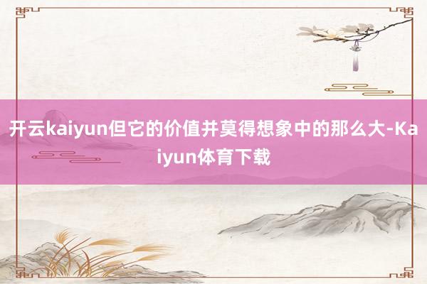 开云kaiyun但它的价值并莫得想象中的那么大-Kaiyun体育下载
