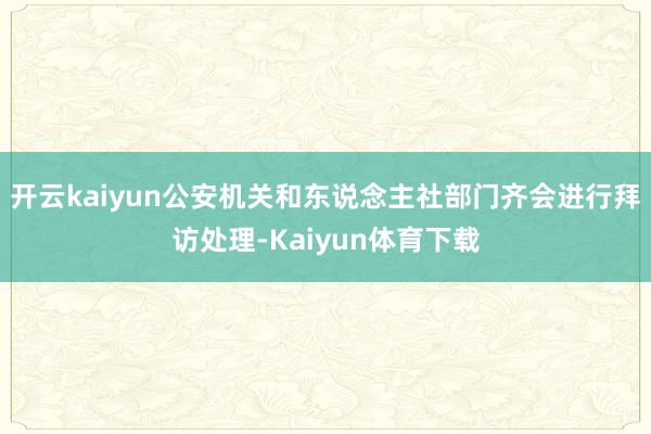 开云kaiyun公安机关和东说念主社部门齐会进行拜访处理-Kaiyun体育下载