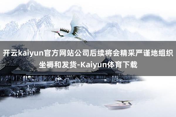 开云kaiyun官方网站公司后续将会精采严谨地组织坐褥和发货-Kaiyun体育下载
