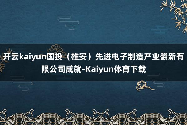 开云kaiyun国投（雄安）先进电子制造产业翻新有限公司成就-Kaiyun体育下载