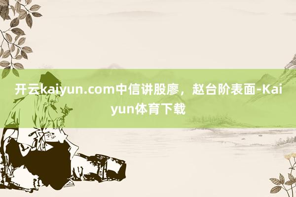 开云kaiyun.com中信讲股廖，赵台阶表面-Kaiyun体育下载