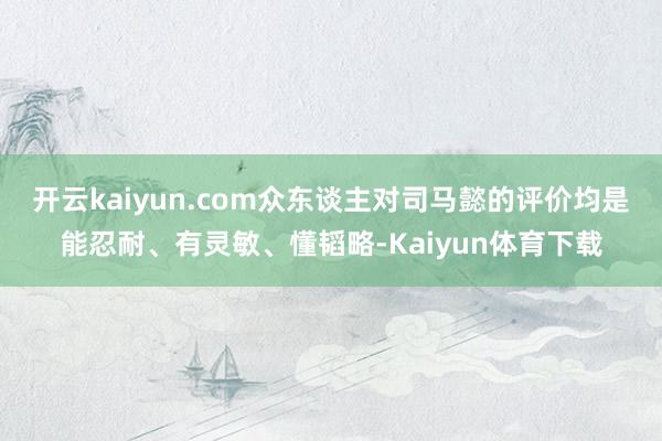 开云kaiyun.com众东谈主对司马懿的评价均是能忍耐、有灵敏、懂韬略-Kaiyun体育下载