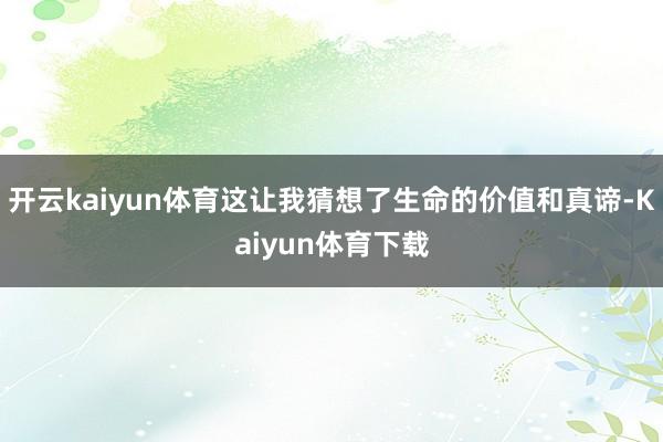 开云kaiyun体育这让我猜想了生命的价值和真谛-Kaiyun体育下载