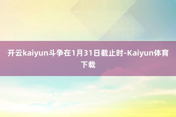 开云kaiyun斗争在1月31日截止时-Kaiyun体育下载