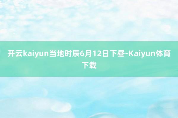 开云kaiyun　　当地时辰6月12日下昼-Kaiyun体育下载