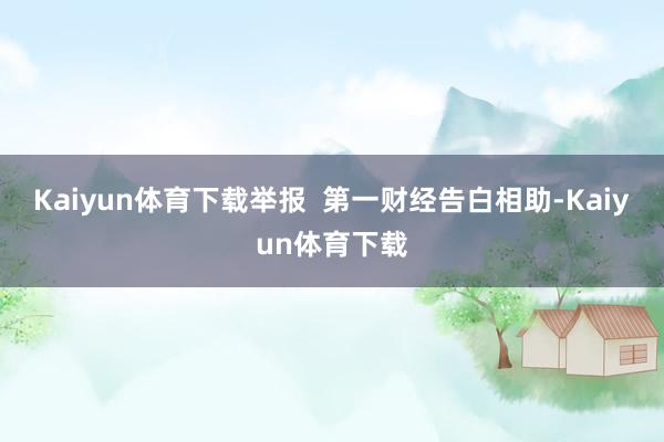 Kaiyun体育下载举报  第一财经告白相助-Kaiyun体育下载