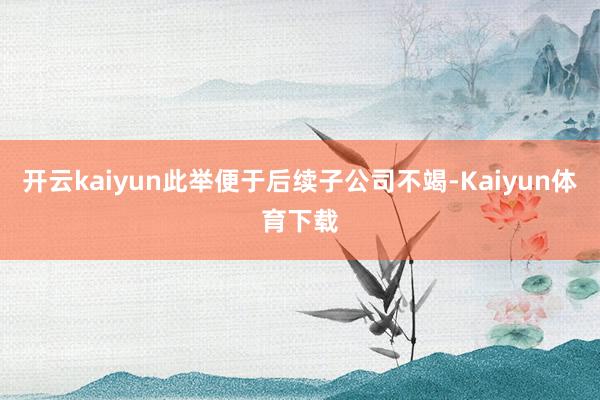 开云kaiyun此举便于后续子公司不竭-Kaiyun体育下载