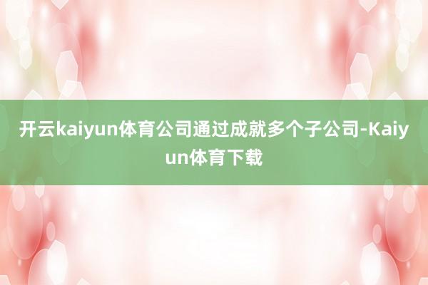 开云kaiyun体育公司通过成就多个子公司-Kaiyun体育下载