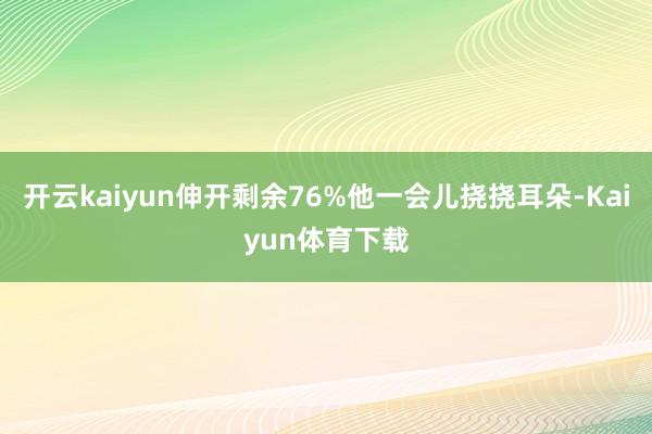 开云kaiyun伸开剩余76%他一会儿挠挠耳朵-Kaiyun体育下载