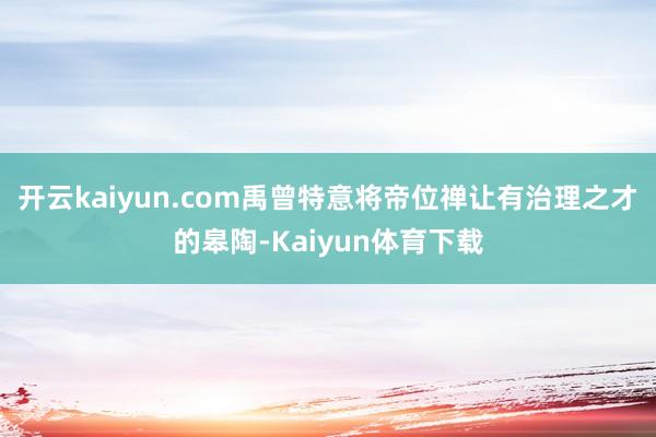 开云kaiyun.com禹曾特意将帝位禅让有治理之才的皋陶-Kaiyun体育下载