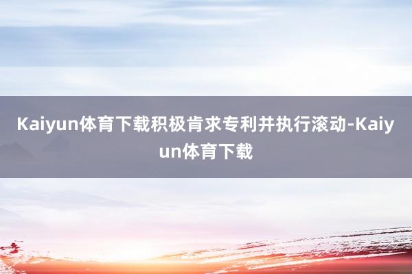 Kaiyun体育下载积极肯求专利并执行滚动-Kaiyun体育下载