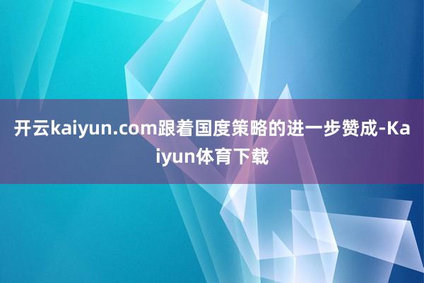 开云kaiyun.com跟着国度策略的进一步赞成-Kaiyun体育下载