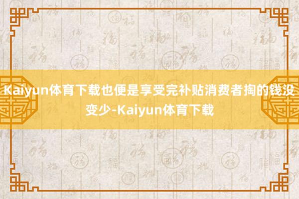Kaiyun体育下载也便是享受完补贴消费者掏的钱没变少-Kaiyun体育下载