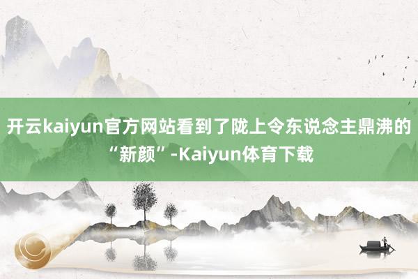 开云kaiyun官方网站看到了陇上令东说念主鼎沸的“新颜”-Kaiyun体育下载