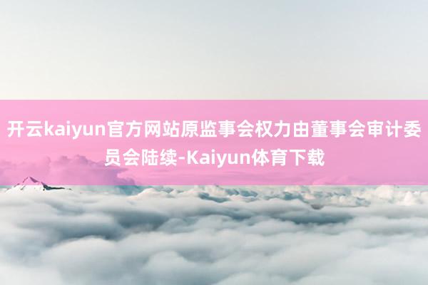 开云kaiyun官方网站原监事会权力由董事会审计委员会陆续-Kaiyun体育下载