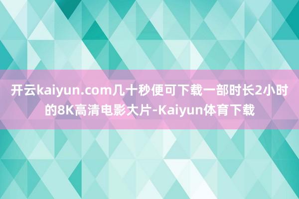 开云kaiyun.com几十秒便可下载一部时长2小时的8K高清电影大片-Kaiyun体育下载