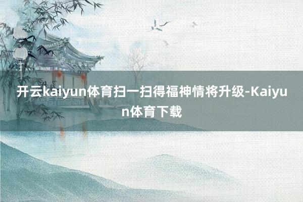 开云kaiyun体育扫一扫得福神情将升级-Kaiyun体育下载