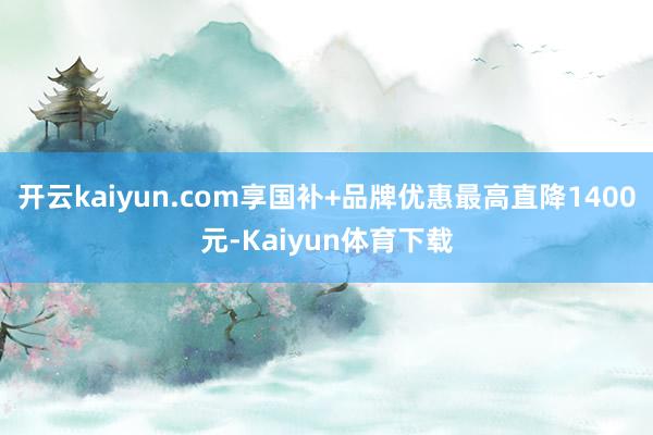 开云kaiyun.com享国补+品牌优惠最高直降1400元-Kaiyun体育下载