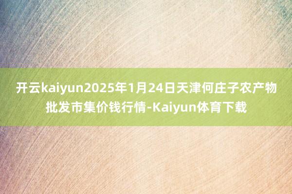 开云kaiyun2025年1月24日天津何庄子农产物批发市集价钱行情-Kaiyun体育下载