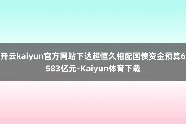 开云kaiyun官方网站下达超恒久相配国债资金预算6583亿元-Kaiyun体育下载