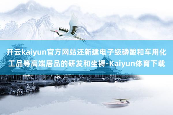 开云kaiyun官方网站还新建电子级磷酸和车用化工品等高端居品的研发和坐褥-Kaiyun体育下载