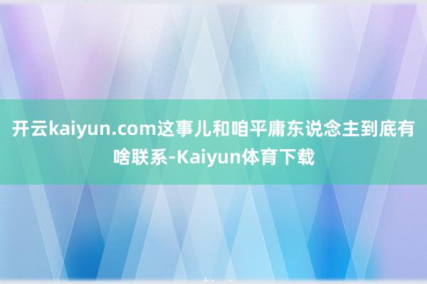 开云kaiyun.com这事儿和咱平庸东说念主到底有啥联系-Kaiyun体育下载