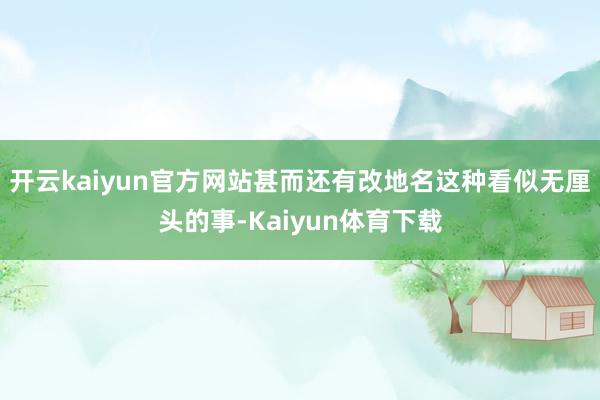 开云kaiyun官方网站甚而还有改地名这种看似无厘头的事-Kaiyun体育下载