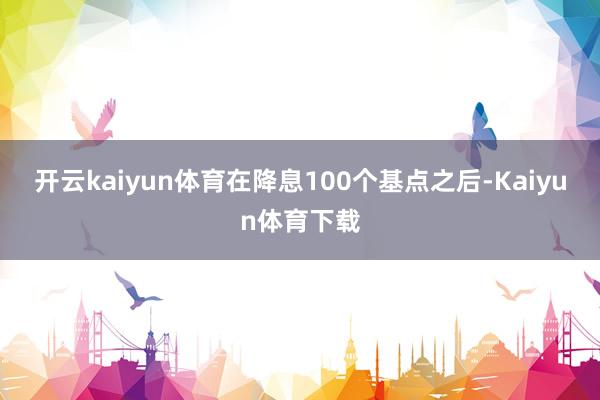 开云kaiyun体育在降息100个基点之后-Kaiyun体育下载