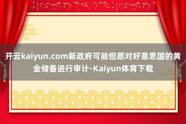 开云kaiyun.com新政府可能但愿对好意思国的黄金储备进行审计-Kaiyun体育下载
