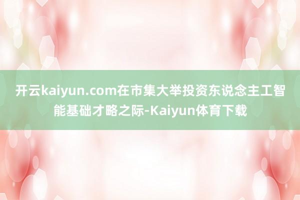 开云kaiyun.com　　在市集大举投资东说念主工智能基础才略之际-Kaiyun体育下载