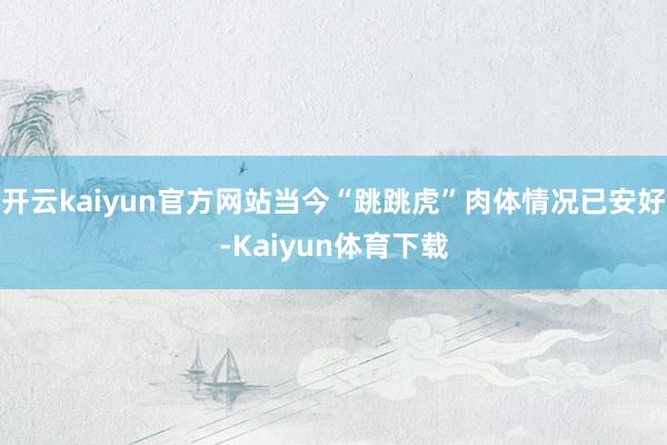 开云kaiyun官方网站当今“跳跳虎”肉体情况已安好-Kaiyun体育下载