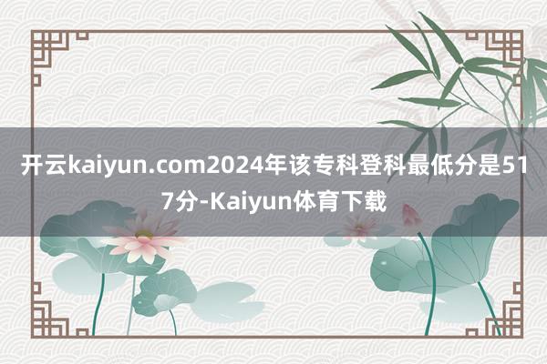 开云kaiyun.com2024年该专科登科最低分是517分-Kaiyun体育下载